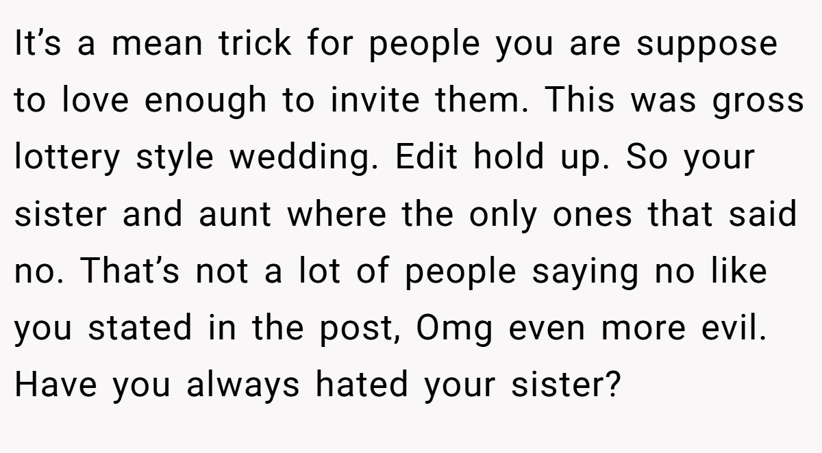 It’s a mean trick for people you are suppose to love enough to invite them. This was gross lottery style wedding. Edit hold up. So your sister and aunt where the only ones that said no. That’s not a lot of people saying no like you stated in the post, Omg even more evil. Have you always hated your sister?