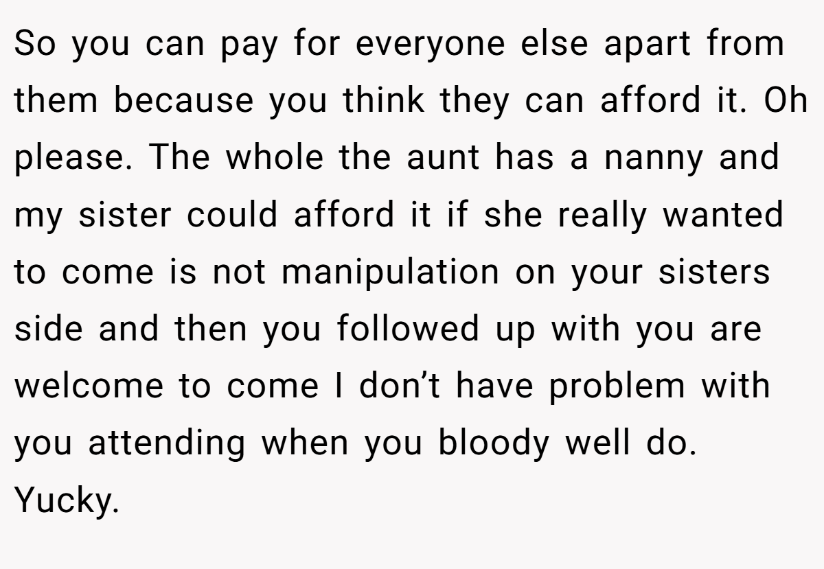 So you can pay for everyone else apart from them because you think they can afford it. Oh please. The whole the aunt has a nanny and my sister could afford it if she really wanted to come is not manipulation on your sisters side and then you followed up with you are welcome to come I don’t have problem with you attending when you bloody well do. Yucky.