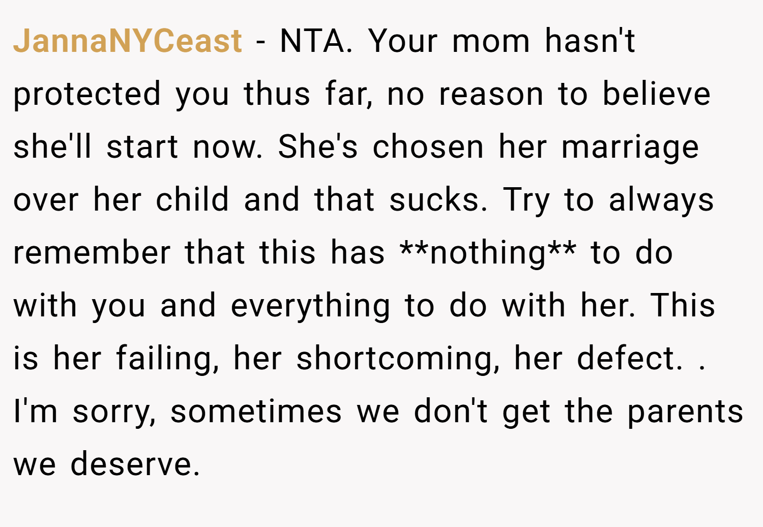 JannaNYCeast − NTA. Your mom hasn't protected you thus far, no reason to believe she'll start now. She's chosen her marriage over her child and that sucks. Try to always remember that this has **nothing** to do with you and everything to do with her. This is her failing, her shortcoming, her defect. . I'm sorry, sometimes we don't get the parents we deserve. 