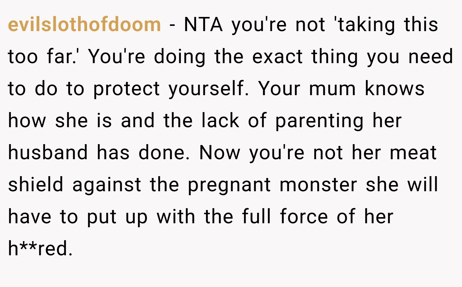 evilslothofdoom − NTA you're not 'taking this too far.' You're doing the exact thing you need to do to protect yourself. Your mum knows how she is and the lack of parenting her husband has done. Now you're not her meat shield against the pregnant monster she will have to put up with the full force of her h**red.