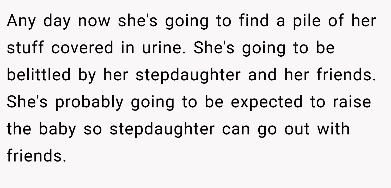 Any day now she's going to find a pile of her stuff covered in urine. She's going to be belittled by her stepdaughter and her friends. She's probably going to be expected to raise the baby so stepdaughter can go out with friends.