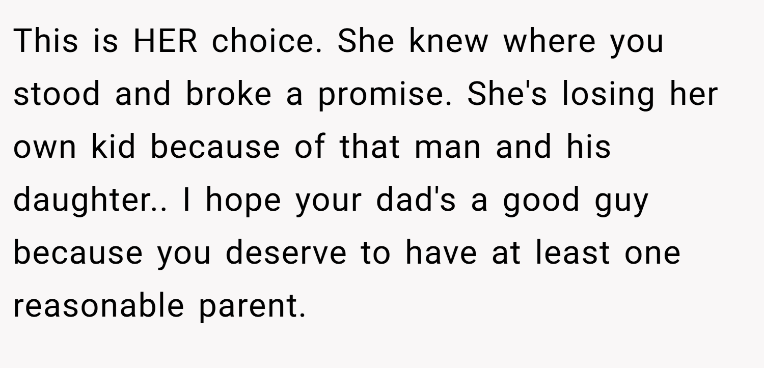 This is HER choice. She knew where you stood and broke a promise. She's losing her own kid because of that man and his daughter.. I hope your dad's a good guy because you deserve to have at least one reasonable parent.