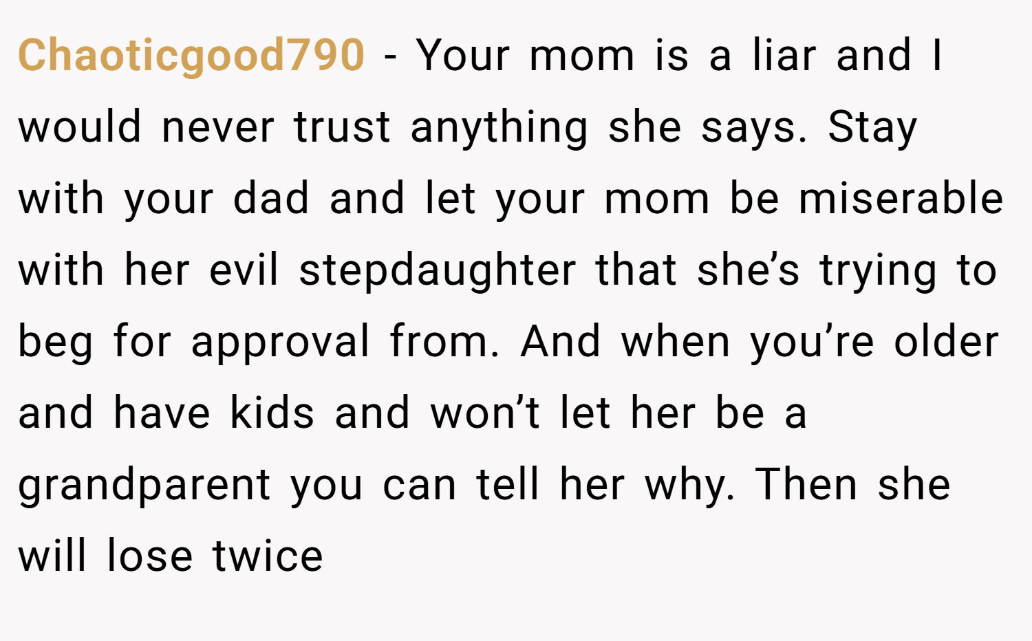 Chaoticgood790 − Your mom is a liar and I would never trust anything she says. Stay with your dad and let your mom be miserable with her evil stepdaughter that she’s trying to beg for approval from. And when you’re older and have kids and won’t let her be a grandparent you can tell her why. Then she will lose twice