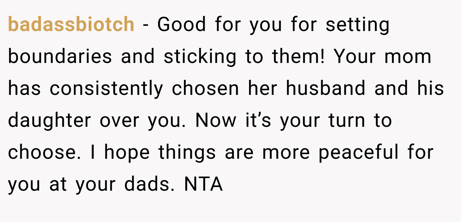 badassbiotch − Good for you for setting boundaries and sticking to them! Your mom has consistently chosen her husband and his daughter over you. Now it’s your turn to choose. I hope things are more peaceful for you at your dads. NTA