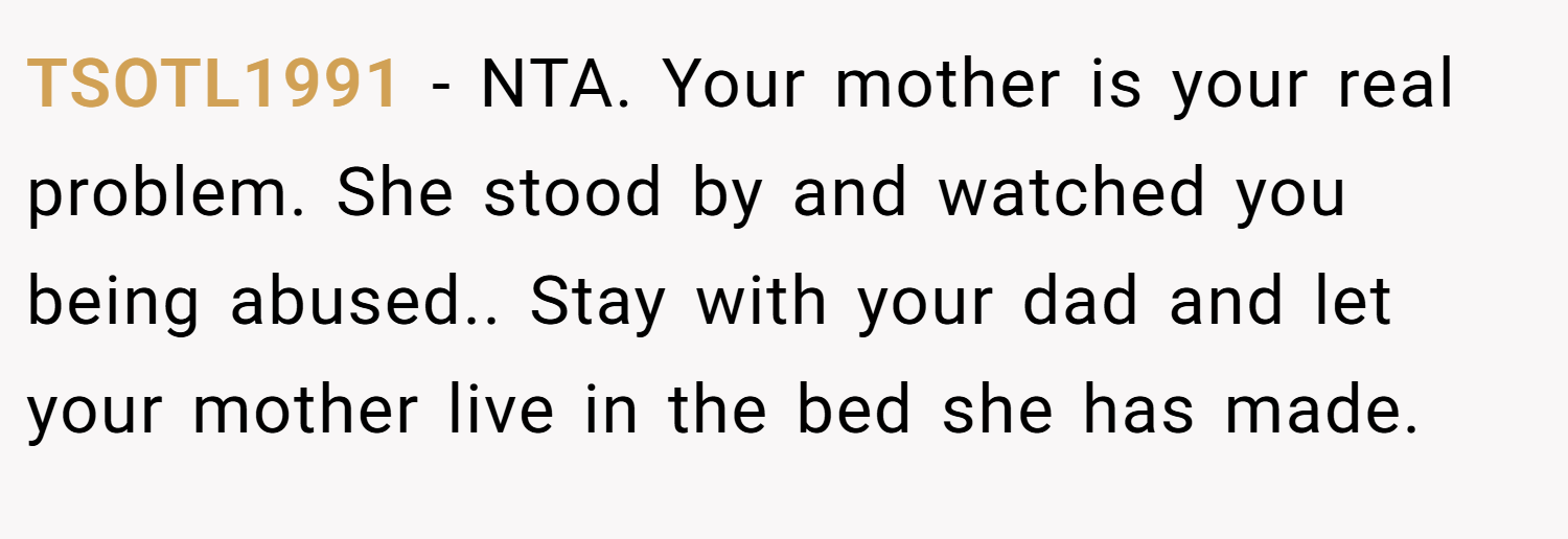 TSOTL1991 − NTA. Your mother is your real problem. She stood by and watched you being abused.. Stay with your dad and let your mother live in the bed she has made.