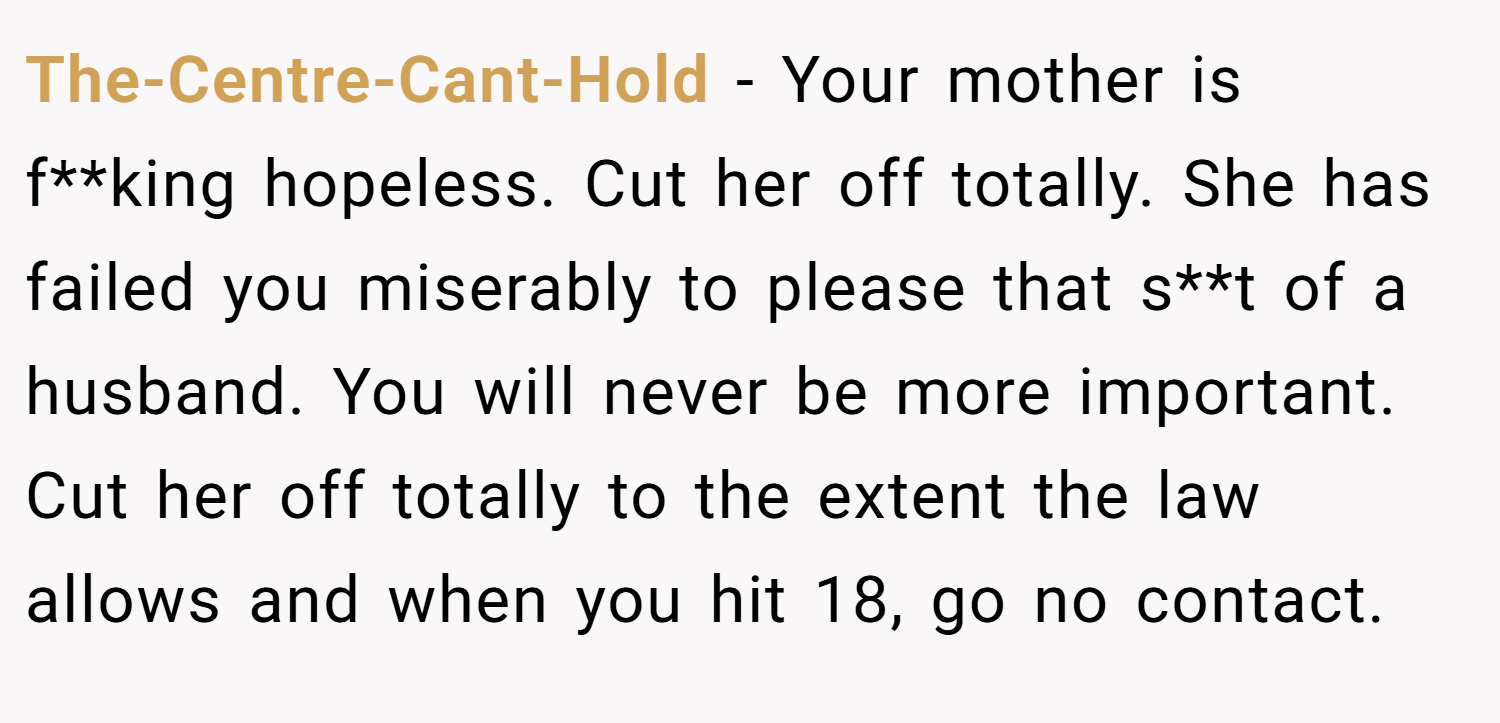 The-Centre-Cant-Hold − Your mother is f**king hopeless. Cut her off totally. She has failed you miserably to please that s**t of a husband. You will never be more important. Cut her off totally to the extent the law allows and when you hit 18, go no contact.