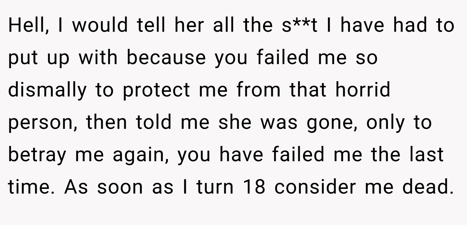 Hell, I would tell her all the s**t I have had to put up with because you failed me so dismally to protect me from that horrid person, then told me she was gone, only to betray me again, you have failed me the last time. As soon as I turn 18 consider me dead.