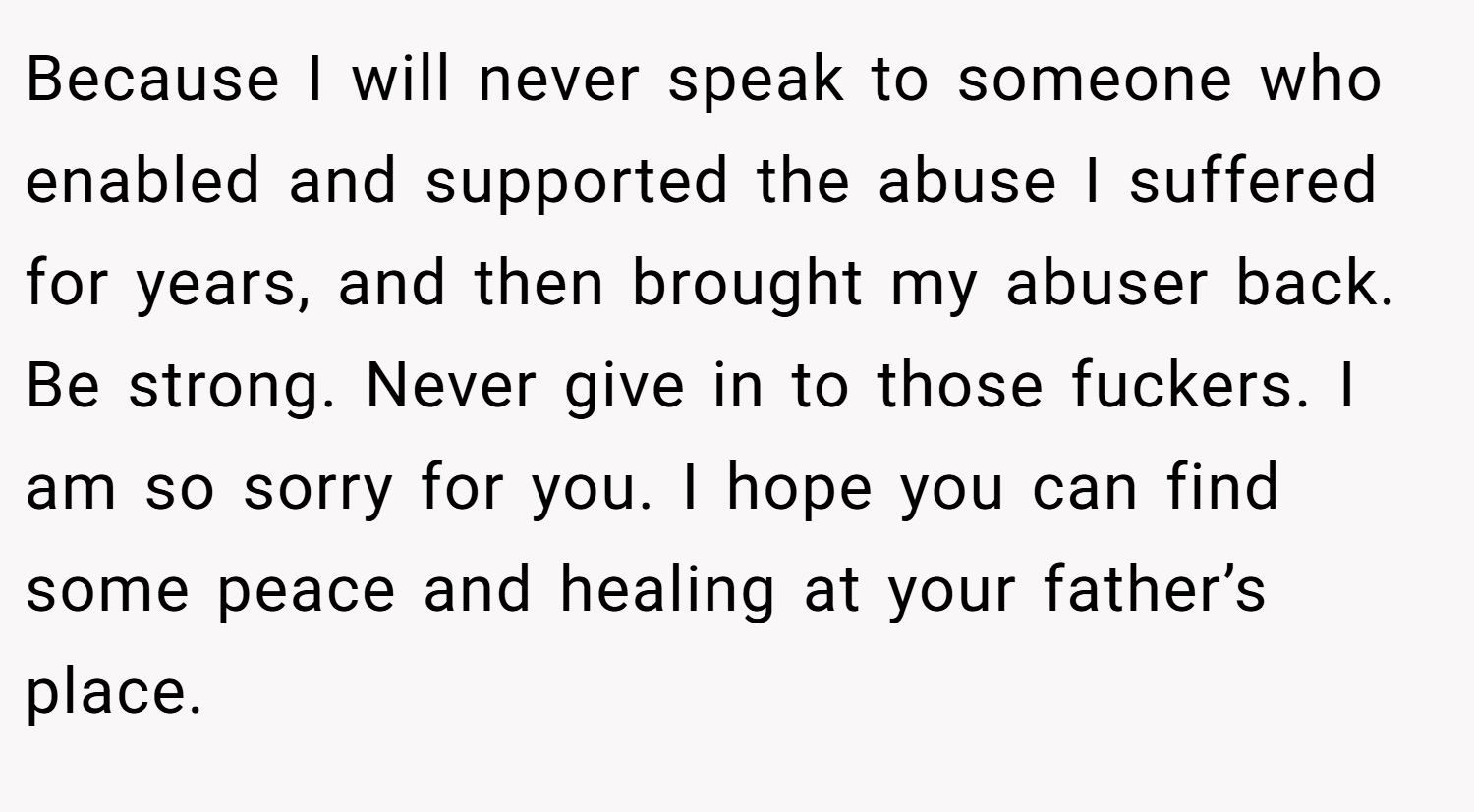 Because I will never speak to someone who enabled and supported the abuse I suffered for years, and then brought my abuser back. Be strong. Never give in to those fuckers. I am so sorry for you. I hope you can find some peace and healing at your father’s place.