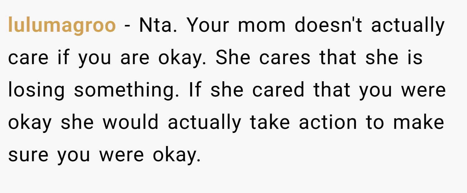 lulumagroo − Nta. Your mom doesn't actually care if you are okay. She cares that she is losing something. If she cared that you were okay she would actually take action to make sure you were okay.