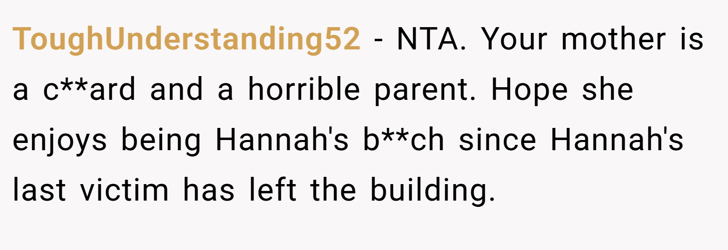 ToughUnderstanding52 − NTA. Your mother is a c**ard and a horrible parent. Hope she enjoys being Hannah's b**ch since Hannah's last victim has left the building.