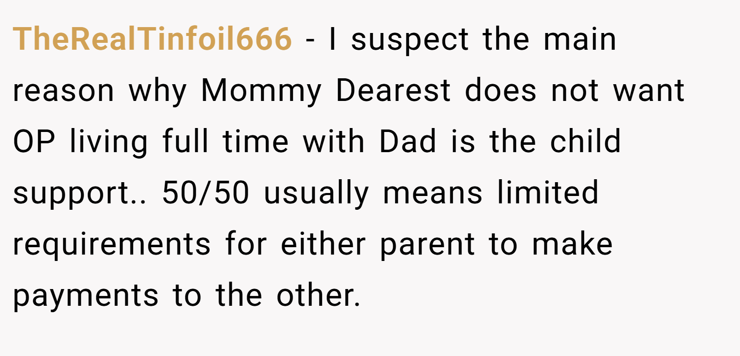 TheRealTinfoil666 − I suspect the main reason why Mommy Dearest does not want OP living full time with Dad is the child support.. 50/50 usually means limited requirements for either parent to make payments to the other.