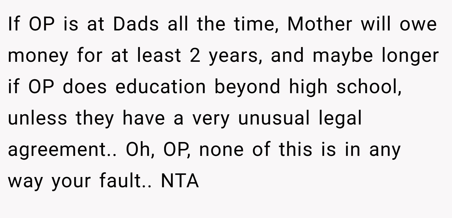 If OP is at Dads all the time, Mother will owe money for at least 2 years, and maybe longer if OP does education beyond high school, unless they have a very unusual legal agreement.. Oh, OP, none of this is in any way your fault.. NTA