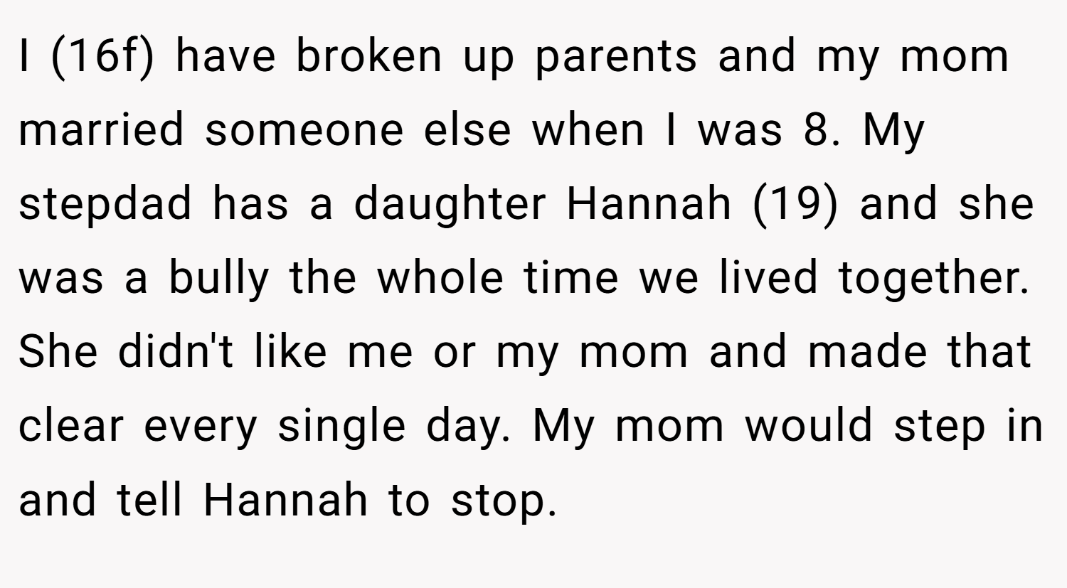 I (16f) have broken up parents and my mom married someone else when I was 8. My stepdad has a daughter Hannah (19) and she was a bully the whole time we lived together. She didn't like me or my mom and made that clear every single day. My mom would step in and tell Hannah to stop.