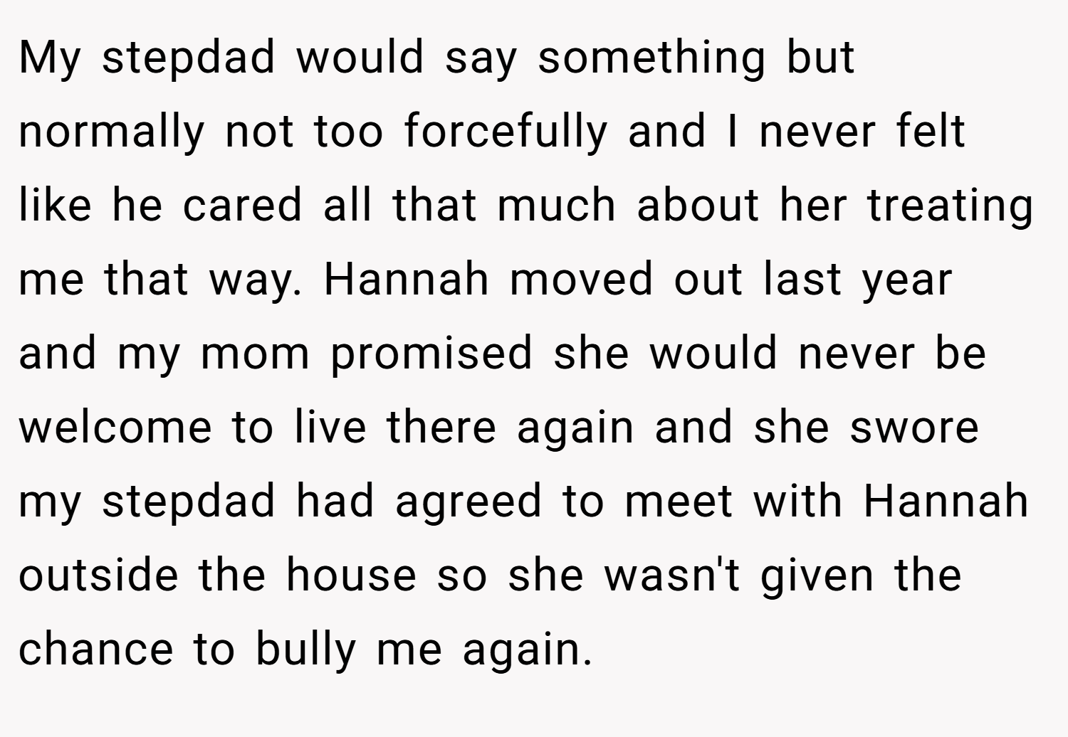 My stepdad would say something but normally not too forcefully and I never felt like he cared all that much about her treating me that way. Hannah moved out last year and my mom promised she would never be welcome to live there again and she swore my stepdad had agreed to meet with Hannah outside the house so she wasn't given the chance to bully me again.
