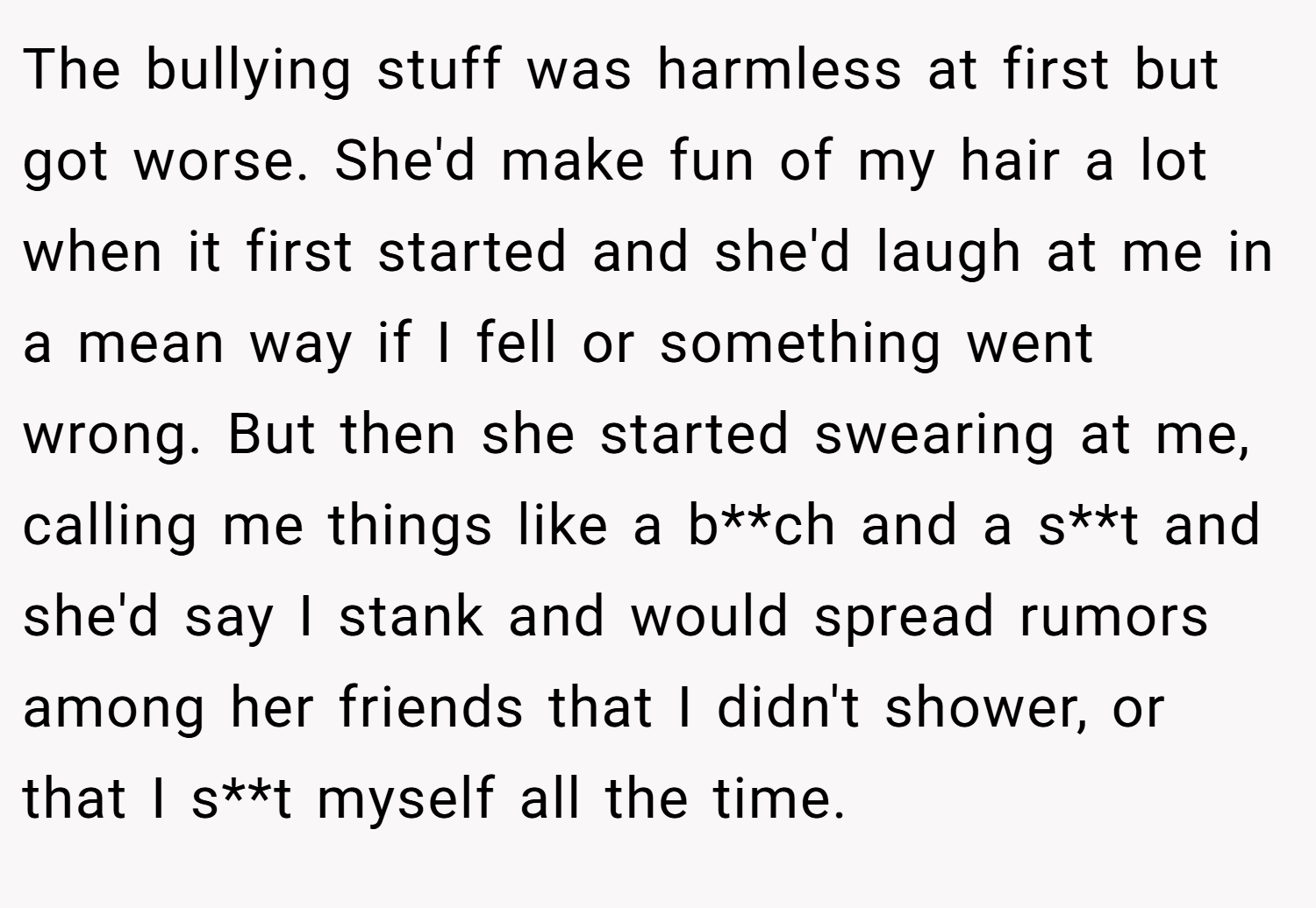 The bullying stuff was harmless at first but got worse. She'd make fun of my hair a lot when it first started and she'd laugh at me in a mean way if I fell or something went wrong. But then she started swearing at me, calling me things like a b**ch and a s**t and she'd say I stank and would spread rumors among her friends that I didn't shower, or that I s**t myself all the time.