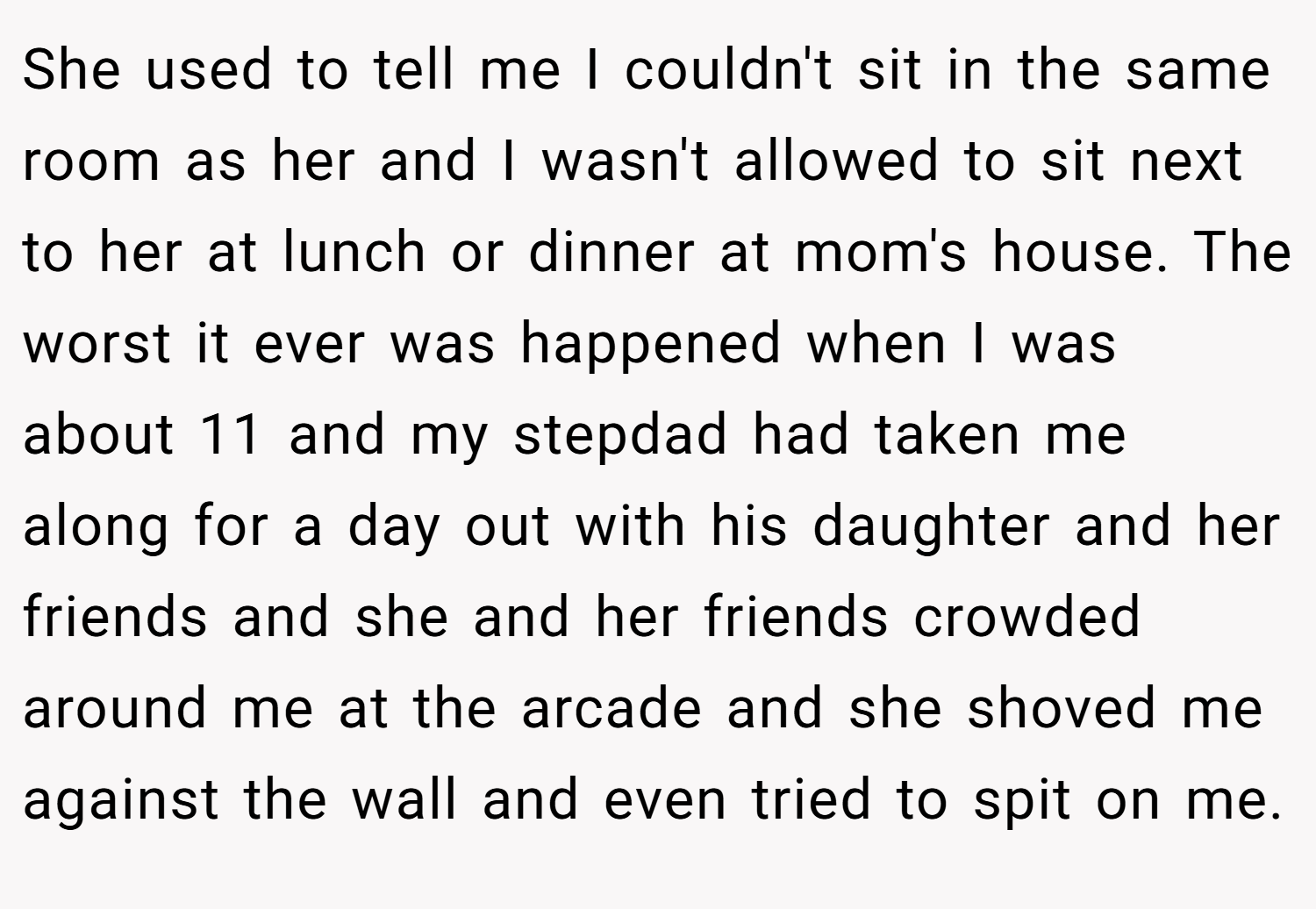 She used to tell me I couldn't sit in the same room as her and I wasn't allowed to sit next to her at lunch or dinner at mom's house. The worst it ever was happened when I was about 11 and my stepdad had taken me along for a day out with his daughter and her friends and she and her friends crowded around me at the arcade and she shoved me against the wall and even tried to spit on me.