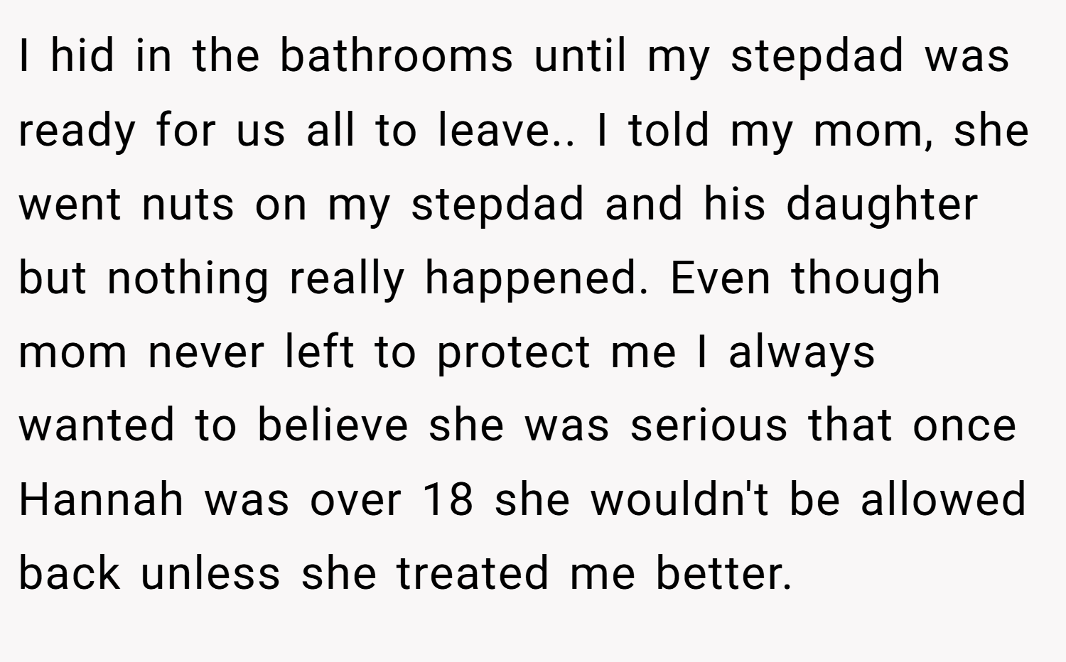 I hid in the bathrooms until my stepdad was ready for us all to leave.. I told my mom, she went nuts on my stepdad and his daughter but nothing really happened. Even though mom never left to protect me I always wanted to believe she was serious that once Hannah was over 18 she wouldn't be allowed back unless she treated me better.