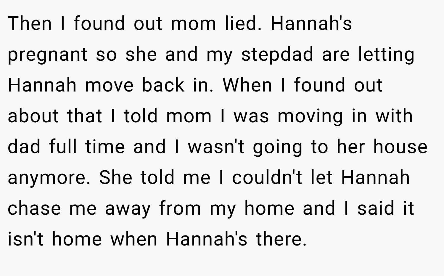 Then I found out mom lied. Hannah's pregnant so she and my stepdad are letting Hannah move back in. When I found out about that I told mom I was moving in with dad full time and I wasn't going to her house anymore. She told me I couldn't let Hannah chase me away from my home and I said it isn't home when Hannah's there.