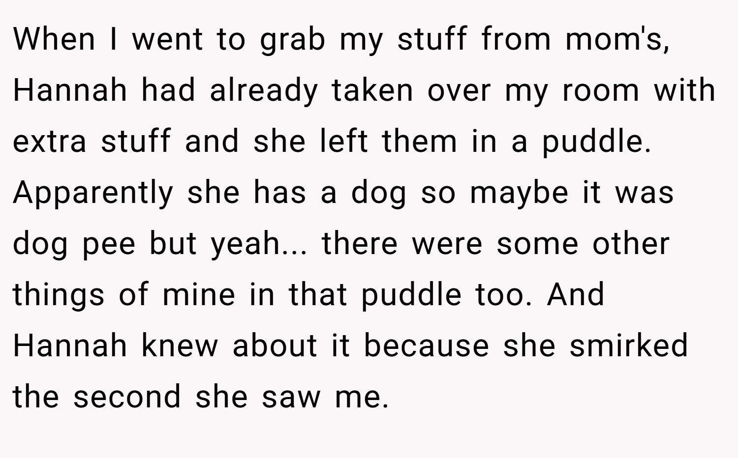 When I went to grab my stuff from mom's, Hannah had already taken over my room with extra stuff and she left them in a puddle. Apparently she has a dog so maybe it was dog pee but yeah... there were some other things of mine in that puddle too. And Hannah knew about it because she smirked the second she saw me.