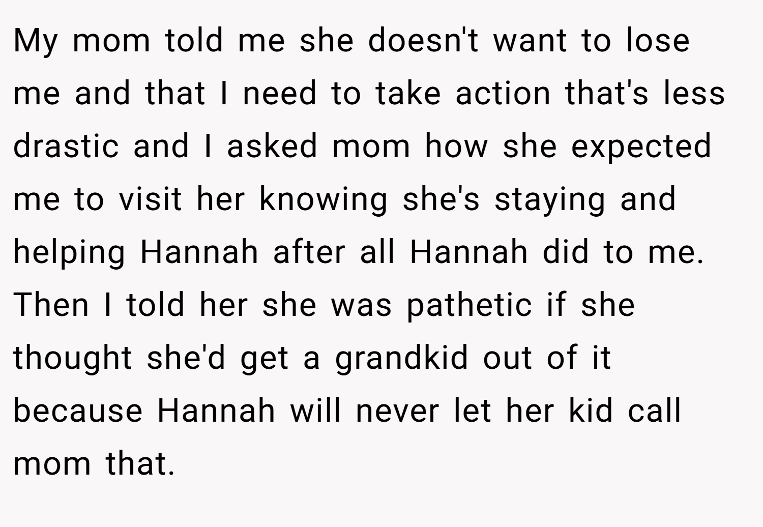 My mom told me she doesn't want to lose me and that I need to take action that's less drastic and I asked mom how she expected me to visit her knowing she's staying and helping Hannah after all Hannah did to me. Then I told her she was pathetic if she thought she'd get a grandkid out of it because Hannah will never let her kid call mom that.