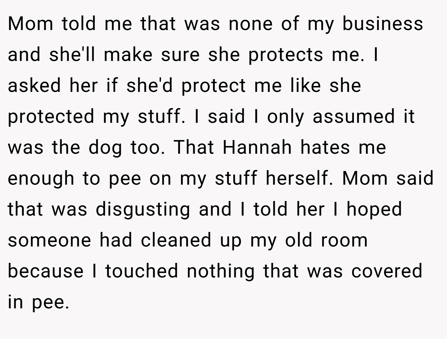 Mom told me that was none of my business and she'll make sure she protects me. I asked her if she'd protect me like she protected my stuff. I said I only assumed it was the dog too. That Hannah hates me enough to pee on my stuff herself. Mom said that was disgusting and I told her I hoped someone had cleaned up my old room because I touched nothing that was covered in pee.