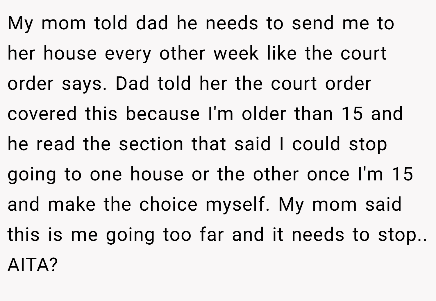 My mom told dad he needs to send me to her house every other week like the court order says. Dad told her the court order covered this because I'm older than 15 and he read the section that said I could stop going to one house or the other once I'm 15 and make the choice myself. My mom said this is me going too far and it needs to stop.. AITA?