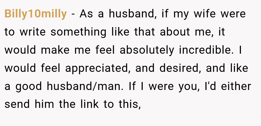 Billy10milly − As a husband, if my wife were to write something like that about me, it would make me feel absolutely incredible. I would feel appreciated, and desired, and like a good husband/man. If I were you, I'd either send him the link to this,