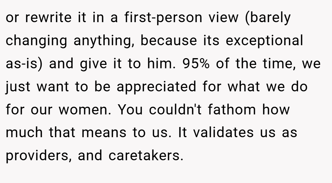 or rewrite it in a first-person view (barely changing anything, because its exceptional as-is) and give it to him. 95% of the time, we just want to be appreciated for what we do for our women. You couldn't fathom how much that means to us. It validates us as providers, and caretakers.