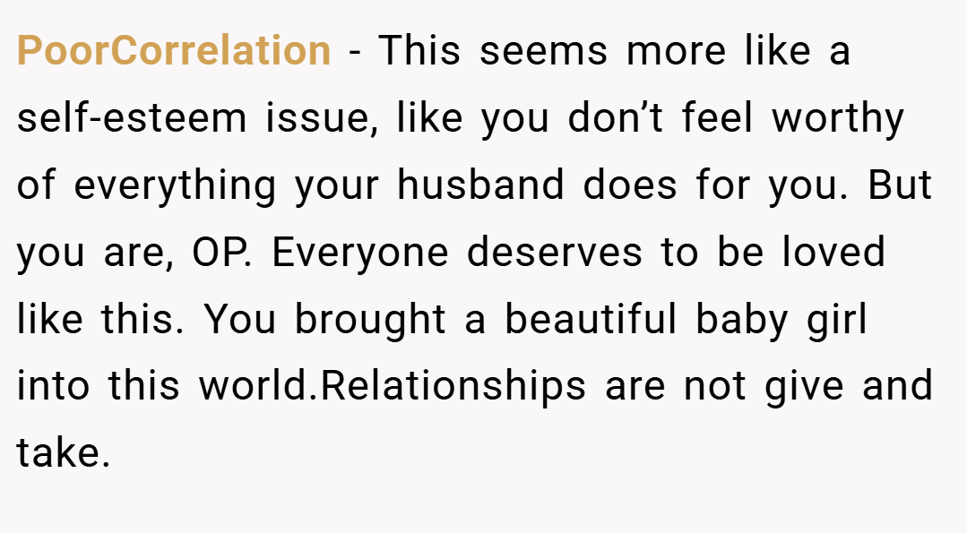 PoorCorrelation − This seems more like a self-esteem issue, like you don’t feel worthy of everything your husband does for you. But you are, OP. Everyone deserves to be loved like this. You brought a beautiful baby girl into this world.Relationships are not give and take.