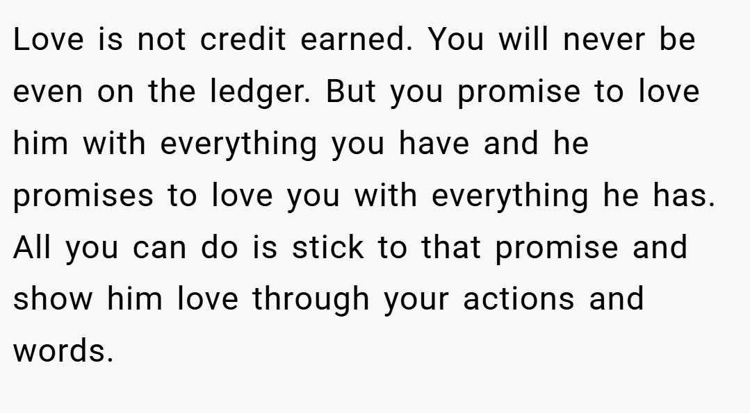 Love is not credit earned. You will never be even on the ledger. But you promise to love him with everything you have and he promises to love you with everything he has. All you can do is stick to that promise and show him love through your actions and words.
