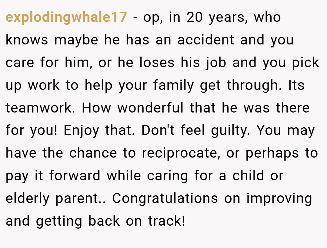 explodingwhale17 − op, in 20 years, who knows maybe he has an accident and you care for him, or he loses his job and you pick up work to help your family get through. Its teamwork. How wonderful that he was there for you! Enjoy that. Don't feel guilty. You may have the chance to reciprocate, or perhaps to pay it forward while caring for a child or elderly parent.. Congratulations on improving and getting back on track!