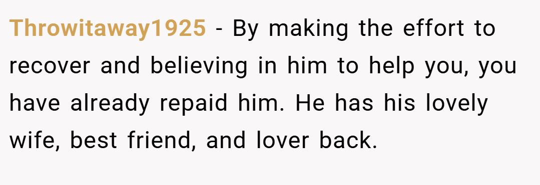 Throwitaway1925 − By making the effort to recover and believing in him to help you, you have already repaid him. He has his lovely wife, best friend, and lover back.