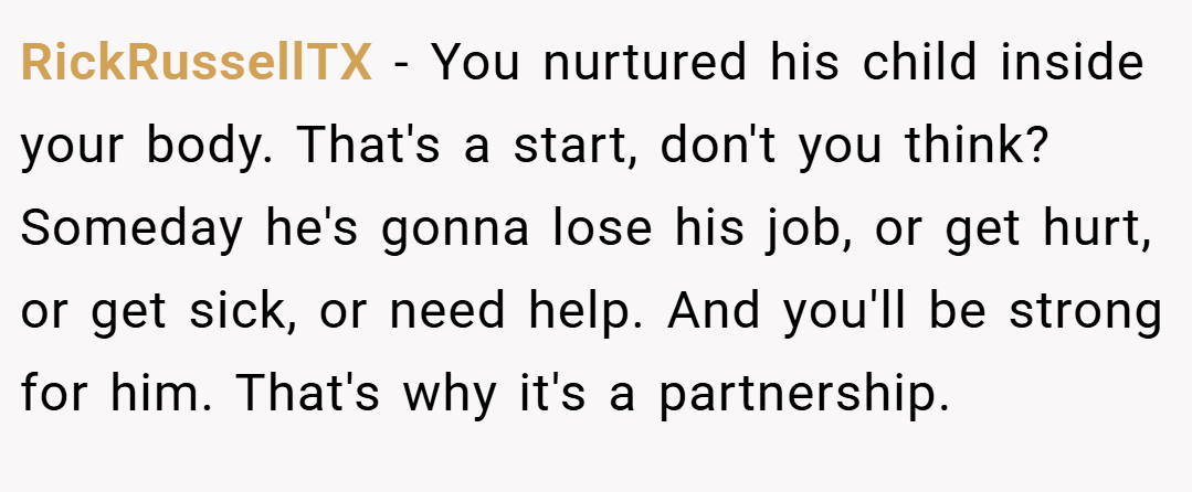 RickRussellTX − You nurtured his child inside your body. That's a start, don't you think? Someday he's gonna lose his job, or get hurt, or get sick, or need help. And you'll be strong for him. That's why it's a partnership.