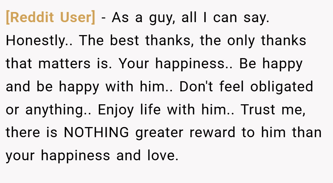 [Reddit User] − As a guy, all I can say. Honestly.. The best thanks, the only thanks that matters is. Your happiness.. Be happy and be happy with him.. Don't feel obligated or anything.. Enjoy life with him.. Trust me, there is NOTHING greater reward to him than your happiness and love.