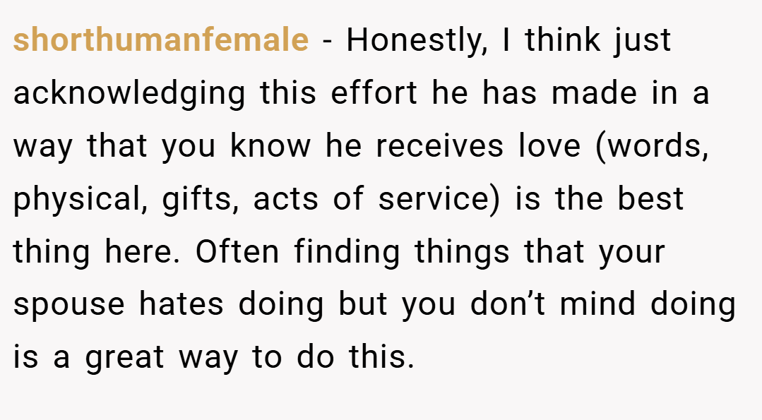 shorthumanfemale − Honestly, I think just acknowledging this effort he has made in a way that you know he receives love (words, physical, gifts, acts of service) is the best thing here. Often finding things that your spouse hates doing but you don’t mind doing is a great way to do this.