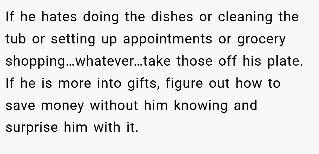If he hates doing the dishes or cleaning the tub or setting up appointments or grocery shopping…whatever…take those off his plate. If he is more into gifts, figure out how to save money without him knowing and surprise him with it.