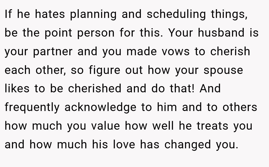 If he hates planning and scheduling things, be the point person for this. Your husband is your partner and you made vows to cherish each other, so figure out how your spouse likes to be cherished and do that! And frequently acknowledge to him and to others how much you value how well he treats you and how much his love has changed you.