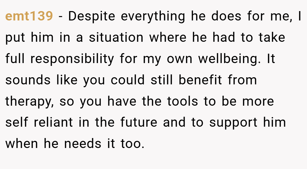 emt139 −  Despite everything he does for me, I put him in a situation where he had to take full responsibility for my own wellbeing. It sounds like you could still benefit from therapy, so you have the tools to be more self reliant in the future and to support him when he needs it too. 