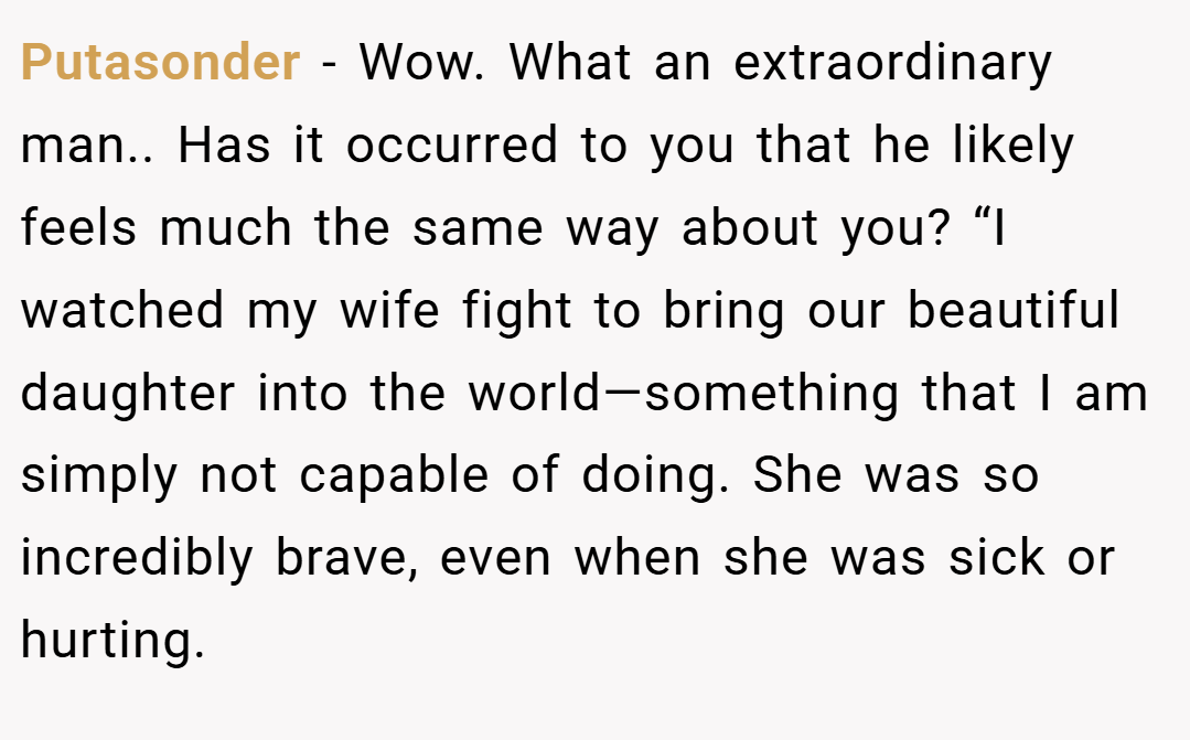Putasonder − Wow. What an extraordinary man.. Has it occurred to you that he likely feels much the same way about you? “I watched my wife fight to bring our beautiful daughter into the world—something that I am simply not capable of doing. She was so incredibly brave, even when she was sick or hurting.