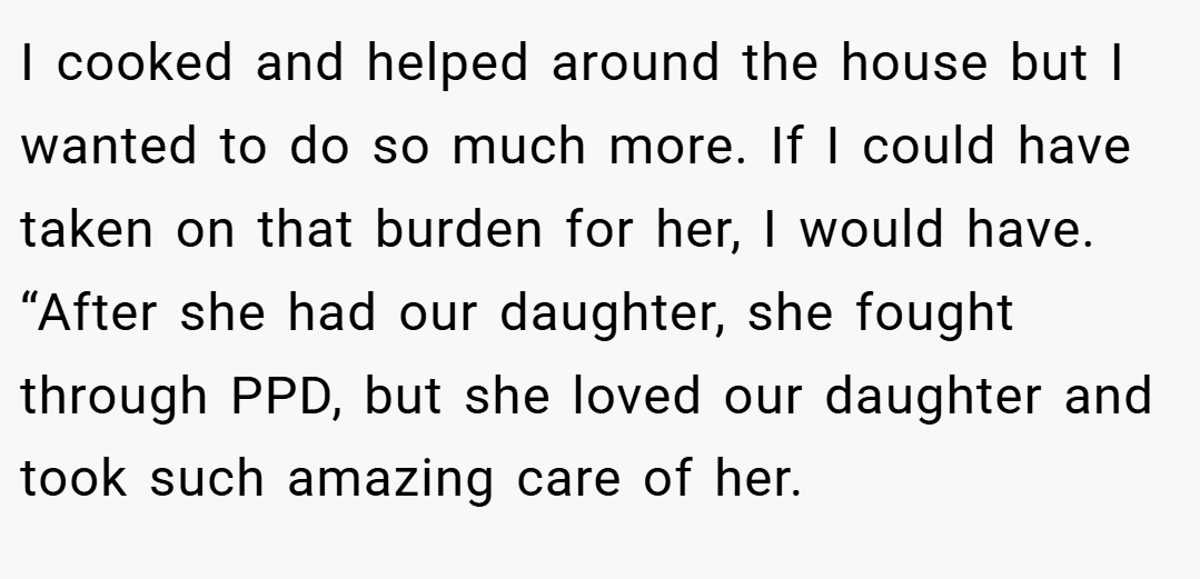 I cooked and helped around the house but I wanted to do so much more. If I could have taken on that burden for her, I would have. “After she had our daughter, she fought through PPD, but she loved our daughter and took such amazing care of her.