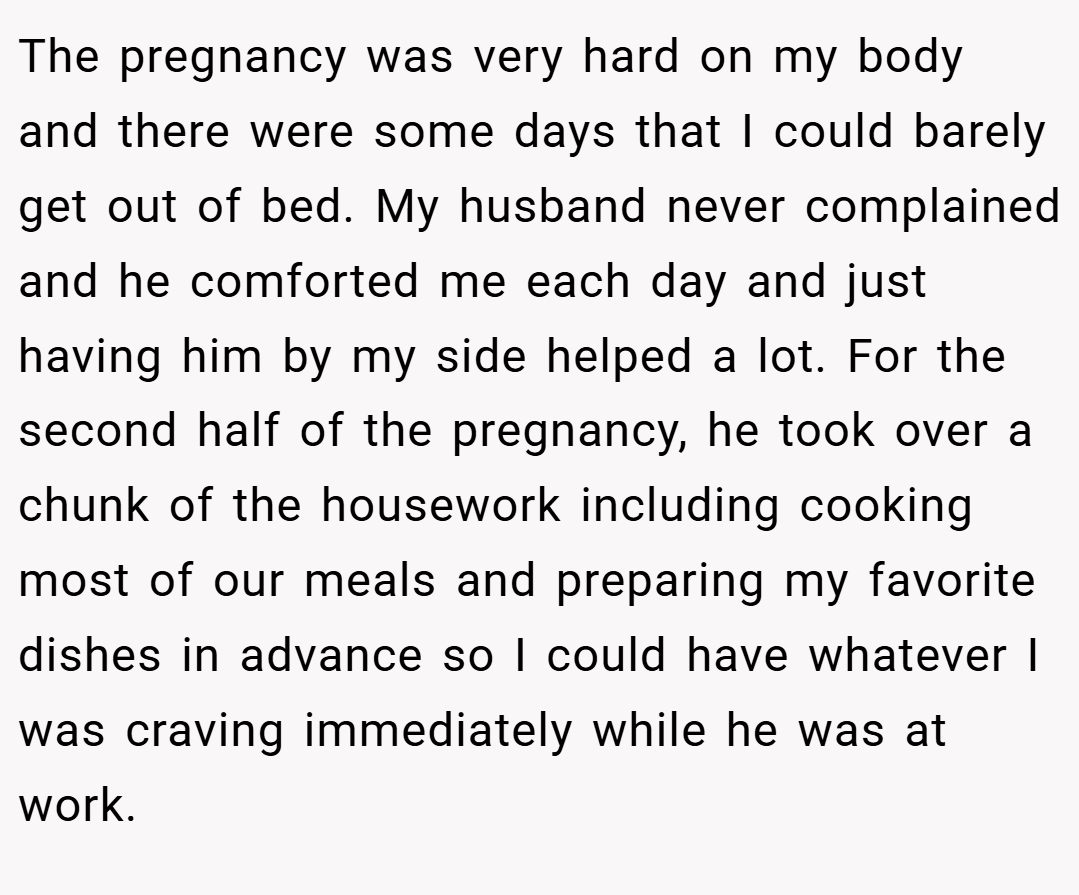 The pregnancy was very hard on my body and there were some days that I could barely get out of bed. My husband never complained and he comforted me each day and just having him by my side helped a lot. For the second half of the pregnancy, he took over a chunk of the housework including cooking most of our meals and preparing my favorite dishes in advance so I could have whatever I was craving immediately while he was at work.