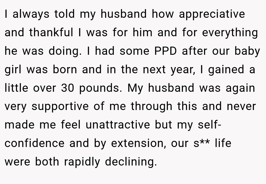 I always told my husband how appreciative and thankful I was for him and for everything he was doing. I had some PPD after our baby girl was born and in the next year, I gained a little over 30 pounds. My husband was again very supportive of me through this and never made me feel unattractive but my self-confidence and by extension, our s** life were both rapidly declining.