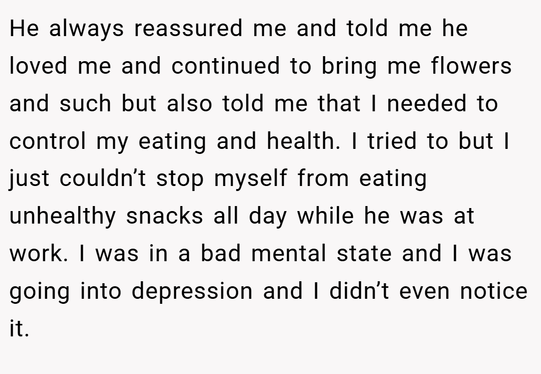 He always reassured me and told me he loved me and continued to bring me flowers and such but also told me that I needed to control my eating and health. I tried to but I just couldn’t stop myself from eating unhealthy snacks all day while he was at work. I was in a bad mental state and I was going into depression and I didn’t even notice it.
