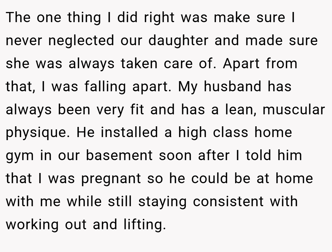 The one thing I did right was make sure I never neglected our daughter and made sure she was always taken care of. Apart from that, I was falling apart. My husband has always been very fit and has a lean, muscular physique. He installed a high class home gym in our basement soon after I told him that I was pregnant so he could be at home with me while still staying consistent with working out and lifting.