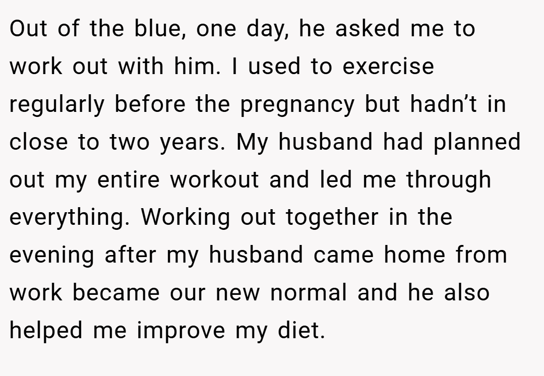 Out of the blue, one day, he asked me to work out with him. I used to exercise regularly before the pregnancy but hadn’t in close to two years. My husband had planned out my entire workout and led me through everything. Working out together in the evening after my husband came home from work became our new normal and he also helped me improve my diet.