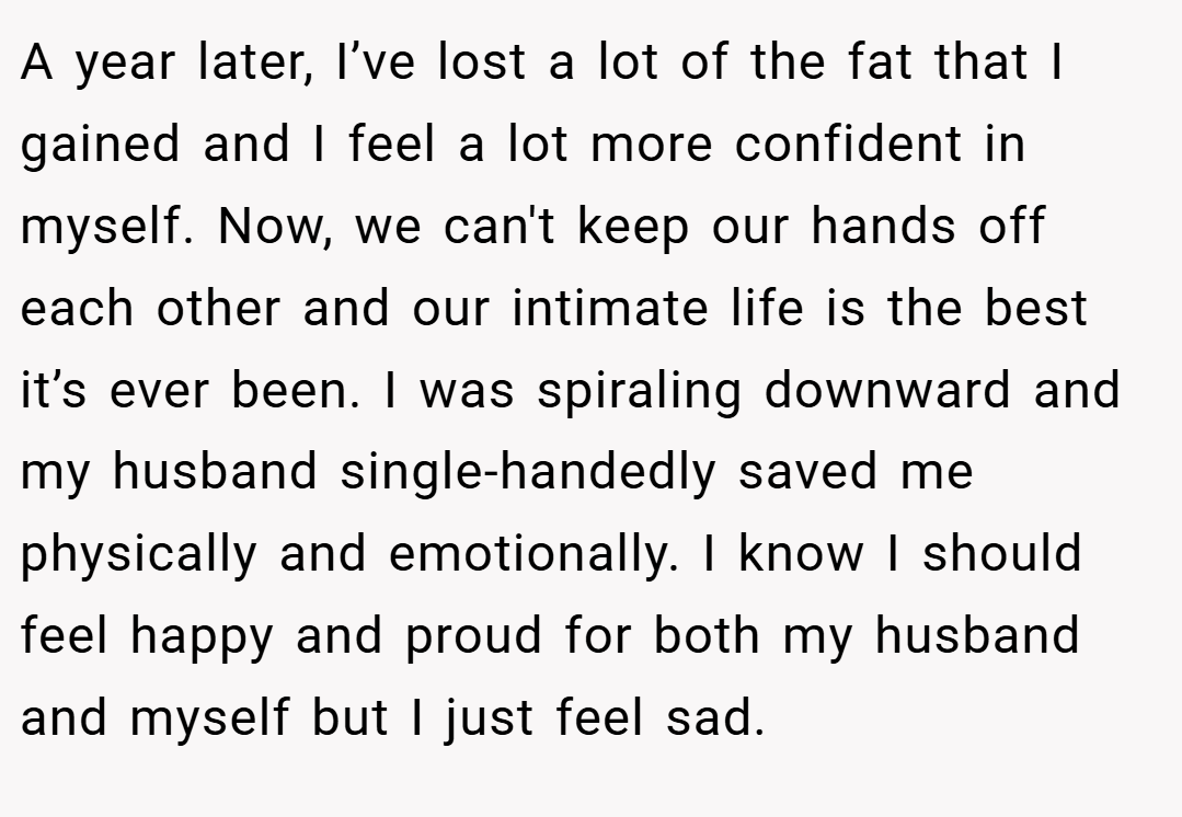 A year later, I’ve lost a lot of the fat that I gained and I feel a lot more confident in myself. Now, we can't keep our hands off each other and our intimate life is the best it’s ever been. I was spiraling downward and my husband single-handedly saved me physically and emotionally. I know I should feel happy and proud for both my husband and myself but I just feel sad.