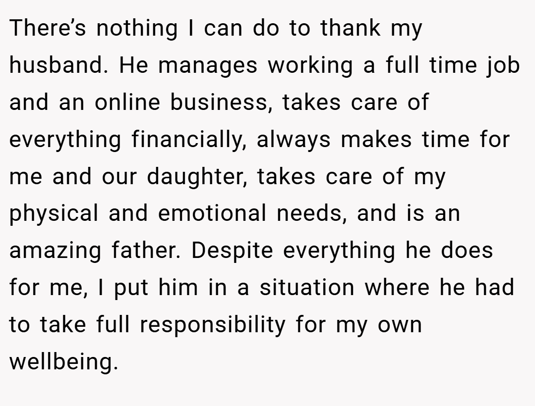 There’s nothing I can do to thank my husband. He manages working a full time job and an online business, takes care of everything financially, always makes time for me and our daughter, takes care of my physical and emotional needs, and is an amazing father. Despite everything he does for me, I put him in a situation where he had to take full responsibility for my own wellbeing.