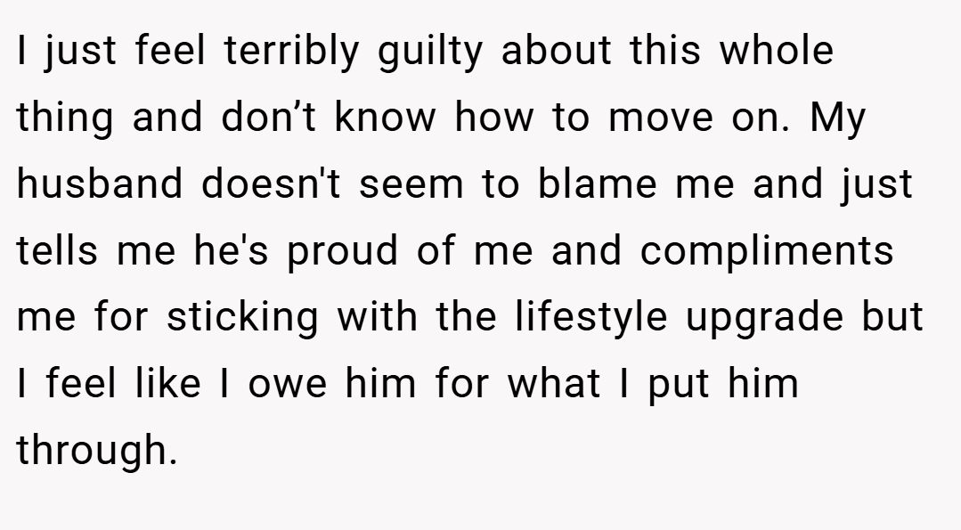 I just feel terribly guilty about this whole thing and don’t know how to move on. My husband doesn't seem to blame me and just tells me he's proud of me and compliments me for sticking with the lifestyle upgrade but I feel like I owe him for what I put him through.