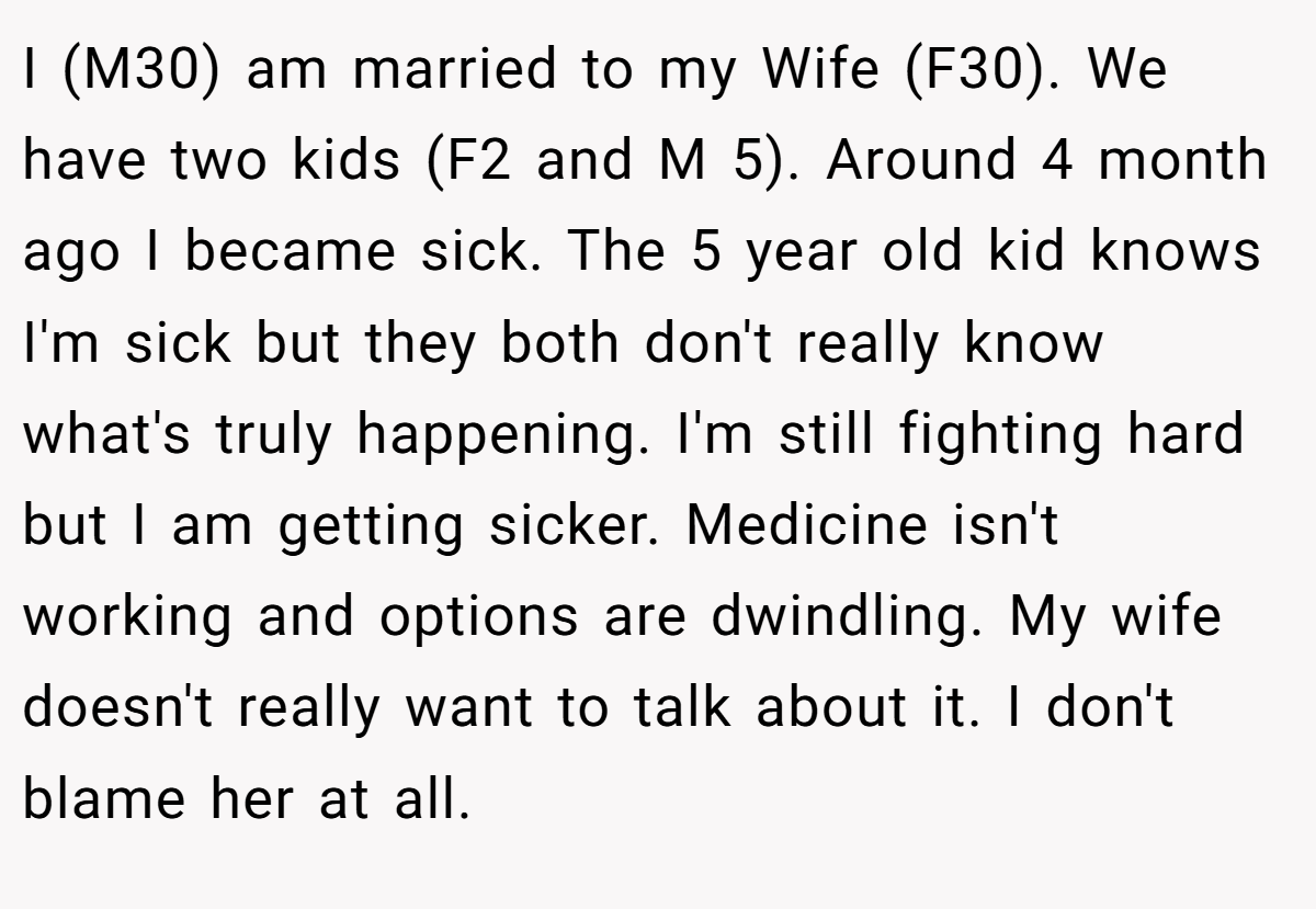 I (M30) am married to my Wife (F30). We have two kids (F2 and M 5). Around 4 month ago I became sick. The 5 year old kid knows I'm sick but they both don't really know what's truly happening. I'm still fighting hard but I am getting sicker. Medicine isn't working and options are dwindling. My wife doesn't really want to talk about it. I don't blame her at all.