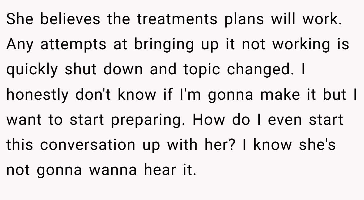 She believes the treatments plans will work. Any attempts at bringing up it not working is quickly shut down and topic changed. I honestly don't know if I'm gonna make it but I want to start preparing. How do I even start this conversation up with her? I know she's not gonna wanna hear it.